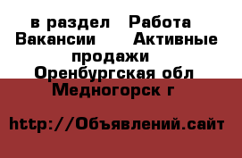  в раздел : Работа » Вакансии »  » Активные продажи . Оренбургская обл.,Медногорск г.